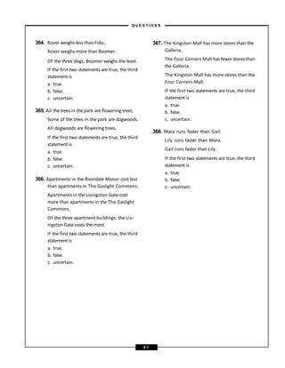 364. Rover weighs less than Fido.
Rover weighs more than Boomer.
Of the three dogs, Boomer weighs the least.
If the first two statements are true, the third
statement is
a. true.
b. false.
c. uncertain.
365. All the trees in the park are flowering trees.
Some of the trees in the park are dogwoods.
All dogwoods are flowering trees.
If the first two statements are true, the third
statement is
a. true.
b. false.
c. uncertain.
366. Apartments in the Riverdale Manor cost less
than apartments in The Gaslight Commons.
Apartments in the Livingston Gate cost
more than apartments in the The Gaslight
Commons.
Of the three apartment buildings, the Liv-
ingston Gate costs the most.
If the first two statements are true, the third
statement is
a. true.
b. false.
c. uncertain.
367. The Kingston Mall has more stores than the
Galleria.
The Four Corners Mall has fewer storesthan
the Galleria.
The Kingston Mall has more stores than the
Four Corners Mall.
If the first two statements are true, the third
statement is
a. true.
b. false.
c. uncertain.
368. Mara runs faster than Gail.
Lily runs faster than Mara.
Gail runs faster than Lily.
If the first two statements are true, the third
statement is
a. true.
b. false.
c. uncertain.
– Q U E S T I O N S –
6 1
 