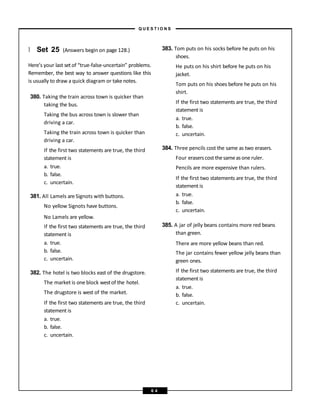 } Set 25 (Answers begin on page 128.)
Here’s your last set of “true-false-uncertain” problems.
Remember, the best way to answer questions like this
is usually to draw a quick diagram or take notes.
380. Taking the train across town is quicker than
taking the bus.
Taking the bus across town is slower than
driving a car.
Taking the train across town is quicker than
driving a car.
If the first two statements are true, the third
statement is
a. true.
b. false.
c. uncertain.
381. All Lamels are Signots with buttons.
No yellow Signots have buttons.
No Lamels are yellow.
If the first two statements are true, the third
statement is
a. true.
b. false.
c. uncertain.
382. The hotel is two blocks east of the drugstore.
The market is one block westof the hotel.
The drugstore is west of the market.
If the first two statements are true, the third
statement is
a. true.
b. false.
c. uncertain.
383. Tom puts on his socks before he puts on his
shoes.
He puts on his shirt before he puts on his
jacket.
Tom puts on his shoes before he puts on his
shirt.
If the first two statements are true, the third
statement is
a. true.
b. false.
c. uncertain.
384. Three pencils cost the same as two erasers.
Four erasers cost thesameasone ruler.
Pencils are more expensive than rulers.
If the first two statements are true, the third
statement is
a. true.
b. false.
c. uncertain.
385. A jar of jelly beans contains more red beans
than green.
There are more yellow beans than red.
The jar contains fewer yellow jelly beans than
green ones.
If the first two statements are true, the third
statement is
a. true.
b. false.
c. uncertain.
– Q U E S T I O N S –
6 4
 