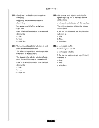 cards than the newsstand does.
The selection of postcards at the drugstore is
better than at the bookstore.
The drugstore has a better selection of post-
cards than the bookstore or the newsstand.
If the first two statements are true, the third
statement is
a. true.
b. false.
c. uncertain.
386. Cloudy days tend to be more windy than 388. At a parking lot, a sedan is parked to the
sunny days. right of a pickup and to the left of a sport
Foggy days tend to be less windy than utility vehicle.
cloudy days. A minivan is parked to the left of the pickup.
Sunny days tend to be less windy than The minivan is parked between the pickup
foggy days. and the sedan.
If the first two statements are true, the third If the first two statements are true, the third
statementis
a. true.
b. false.
c. uncertain.
statementis
a. true.
b. false.
c. uncertain.
387. The bookstore has a better selection of post- 389. A toothpick is useful.
Useful things are valuable.
A toothpick is valuable.
If the first two statements are true, the third
statement is
a. true.
b. false.
c. uncertain.
– Q U E S T I O N S –
6 5
 