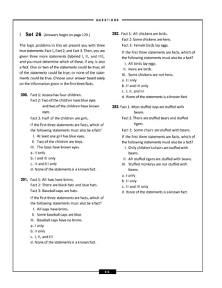 } Set 26 (Answers begin on page 129.)
The logic problems in this set present you with three
true statements: Fact 1, Fact 2, and Fact 3. Then, you are
given three more statements (labeled I, II, and III),
and you must determine which of these, if any, is also
a fact. One or two of the statements could be true; all
of the statements could be true; or none of the state-
ments could be true. Choose your answer based solely
on the information given in the first three facts.
390. Fact 1: Jessica has four children.
Fact 2: Two of thechildren haveblue eyes
and two of the children have brown
eyes.
Fact 3: Half of the children are girls.
If the first three statements are facts, which of
the following statements must also be a fact?
I. At least one girl has blue eyes.
II. Two of the children are boys.
III. The boys have brown eyes.
a. II only
b. I and III only
c. II and III only
d. None of the statements is a known fact.
391. Fact 1: All hats have brims.
Fact 2: There are black hats and blue hats.
Fact 3: Baseball caps are hats.
If the first three statements are facts, which of
the following statements must also be a fact?
I. All caps have brims.
II. Some baseball caps are blue.
III. Baseball caps have no brims.
a. I only
b. II only
c. I, II, and III
d. None of the statements is a known fact.
392. Fact 1: All chickens are birds.
Fact 2: Some chickens are hens.
Fact 3: Female birds lay eggs.
If the first three statements are facts, which of
the following statements must also be a fact?
I. All birds lay eggs.
II. Hens are birds.
III. Some chickens are not hens.
a. II only
b. II and III only
c. I, II, and III
d. None of the statements is a known fact.
393. Fact 1: Most stuffed toys are stuffed with
beans.
Fact 2: There are stuffed bears and stuffed
tigers.
Fact 3: Some chairs are stuffed with beans.
If the first three statements are facts, which of
the following statements must also be a fact?
I. Only children’s chairs are stuffed with
beans.
II. All stuffed tigers are stuffed with beans.
III. Stuffed monkeys are not stuffed with
beans.
a. I only
b. II only
c. II and III only
d. None of the statements is a known fact.
– Q U E S T I O N S –
6 6
 