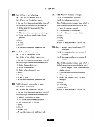 394. Fact 1: Pictures can tell a story.
Fact 2: All storybooks havepictures.
Fact 3: Some storybooks have words.
If the first three statements are facts, which of
the following statements must also be a fact?
I. Pictures can tell a story better than
words can.
II. The stories in storybooks are very simple.
III. Some storybooks haveboth words and
pictures.
a. I only
b. II only
c. III only
d. None of the statements is a known fact.
395. Fact 1: Robert has four vehicles.
Fact 2: Two of the vehicles are red.
Fact 3: One of the vehicles is a minivan.
If the first three statements are facts, which of
the following statements must also be a fact?
I. Robert has a red minivan.
II. Robert has three cars.
III. Robert’s favorite color is red.
a. I only
b. II only
c. II and III only
d. None of the statements is a known fact.
396. Fact 1: Islands are surrounded by water.
Fact 2: Maui is an island.
Fact 3: Maui was formed by a volcano.
If the first three statements are facts, which of
the following statements must also be a fact?
I. Maui is surrounded by water.
II. All islands are formed by volcanoes.
III. All volcanoes are on islands.
a. I only
b. III only
c. I and II only
d. None of the statements is a known fact.
397. Fact 1: All drink mixes are beverages.
Fact 2: All beverages are drinkable.
Fact 3: Some beverages are red.
If the first three statements are facts, which of
the following statements must also be a fact?
I. Some drink mixes are red.
II. All beverages are drink mixes.
III. All red drink mixes are drinkable.
a. I only
b. II only
c. I and III
d. None of the statements is a known fact.
398. Fact 1: Eyeglass frames cost between $35
and $350.
Fact 2: Some eyeglass frames are made of
titanium.
Fact 3: Some eyeglass frames are made of
plastic.
If the first three statements are facts, which of
the following statements must also be a fact?
I. Titanium eyeglass frames cost more than
plastic frames.
II. Expensive eyeglass frames last longer
than cheap frames.
III. Only a few eyeglass frames cost less
than $35.
a. II only
b. I and II only
c. II and III only
d. None of the statements is a known fact.
– Q U E S T I O N S –
6 7
 