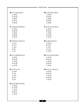 35. 61 57 50 61 43 36 61
a. 29 61
b. 27 20
c. 31 61
d. 22 15
e. 29 22
30. 1 10 7 20 13 30 19 36. 9 16 23 30 37 44 51
a. 26 40 a. 59 66
b. 29 36 b. 56 62
c. 40 25 c. 58 66
d. 25 31 d. 58 65
e. 40 50 e. 54 61
31. 10 20 25 35 40 50 55 37. 8 22 12 16 22 20 24
a. 70 65 a. 28 32
b. 60 70 b. 28 22
c. 60 75 c. 22 28
d. 60 65 d. 32 36
e. 65 70 e. 22 26
32. 40 40 31 31 22 22 13 38. 6 20 8 14 10 8 12
a. 13 4 a. 14 10
b. 13 5 b. 2 18
c. 4 13 c. 4 12
d. 9 4 d. 2 14
e. 4 4 e. 14 14
33. 17 17 34 20 20 31 23 39. 11 16 21 26 31 36 41
a. 26 23 a. 47 52
b. 34 20 b. 46 52
c. 23 33 c. 45 49
d. 27 28 d. 46 51
e. 23 28 e. 46 52
34. 2 3 4 5 6 4 8 40. 8 11 21 15 18 21 22
a. 9 10 a. 25 18
b. 4 8 b. 25 21
c. 10 4 c. 25 29
d. 9 4 d. 24 21
e. 8 9 e. 22 26
– Q U E S T I O N S –
5
 