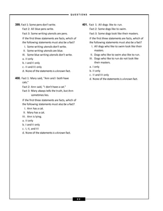 399. Fact 1: Some pens don’t write.
Fact 2: All blue pens write.
Fact 3: Some writing utensils are pens.
If the first three statements are facts, which of
the following statements must also be a fact?
I. Some writing utensils don’t write.
II. Some writing utensils are blue.
III. Some blue writing utensils don’t write.
a. II only
b. I and II only
c. II and III only
d. None of the statements is a known fact.
400. Fact 1: Mary said, “Ann and I both have
cats.”
Fact 2: Ann said, “I don’t have a cat.”
Fact 3: Mary always tells the truth, but Ann
sometimes lies.
If the first three statements are facts, which of
the following statements must also be a fact?
I. Ann has a cat.
II. Mary has a cat.
III. Ann is lying.
a. II only
b. I and II only
c. I, II, and III
d. None of the statements is a known fact.
401. Fact 1: All dogs like to run.
Fact 2: Some dogs like to swim.
Fact 3: Some dogs look like their masters.
If the first three statements are facts, which of
the following statements must also be a fact?
I. All dogs who like to swim look like their
masters.
II. Dogs who like to swim also like to run.
III. Dogs who like to run do not look like
their masters.
a. I only
b. II only
c. II and III only
d. None of the statements is a known fact.
– Q U E S T I O N S –
6 8
 