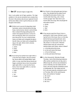 } Set 27 (Answers begin on page 130.)
Here is yet another set of logic questions. The logic
problems in this set are somewhat more complex than
the ones in the previous sets, but your approach should
bethe same. Make a chart or grid so that you can order
the given information.
402. Children are in pursuit of adog whose leash
has broken. James is directly behind thedog.
Ruby is behind James. Rachel is behind Ruby.
Max is ahead of thedog walking down the
streetin the opposite direction. As the chil-
dren and dog pass, Max turns around and
joins the pursuit. He runs in behind Ruby.
James runs faster and is alongside thedog on
the left. Ruby runs faster and is alongside the
dog on the right. Which child is directly
behind the dog?
a. James
b. Ruby
c. Rachel
d. Max
403. Nurse Kemp has worked more night shifts in
a row than Nurse Rogers, who has worked
five. Nurse Miller has worked fifteen night
shifts in a row, more than Nurses Kemp and
Rogers combined. Nurse Calvin has worked
eight night shifts in arow, less than Nurse
Kemp. How many night shifts in a row has
Nurse Kemp worked?
a. eight
b. nine
c. ten
d. eleven
404. Four friends in thesixth grade weresharing a
pizza. They decided that the oldest friend
would getthe extra piece. Randy is two
months older than Greg, who is three
months younger than Ned. Kent is one
month older than Greg. Who should get the
extra piece of pizza?
a. Randy
b. Greg
c. Ned
d. Kent
405. A four-person crew from Classic Colors is
painting Mr. Field’s house. Michael is paint-
ing the front of the house. Ross is in the alley
behind the house painting the back. Jed is
painting the window frames on the north
side, Shawn is on the south. If Michael
switches places with Jed, and Jed then
switches places with Shawn, where is Shawn?
a. in the alley behind the house
b. on the north side of the house
c. in front of the house
d. on the southside of the house
406. In afour-day period—Monday through
Thursday—each of thefollowing temporary
office workers worked only one day, each a
different day.Ms. Johnson wasscheduled to
work on Monday, but she traded with Mr.
Carter, who was originally scheduled to work
on Wednesday. Ms. Falk traded with Mr.
Kirk, who wasoriginally scheduled to work
on Thursday. After all the switching was
done, who worked on Tuesday?
a. Mr. Carter
b. Ms. Falk
c. Ms. Johnson
d. Mr. Kirk
– Q U E S T I O N S –
6 9
 