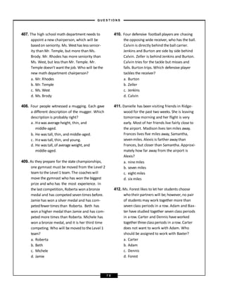 407. The high school math department needs to
appoint a new chairperson, which will be
basedon seniority. Ms. Westhas less senior-
ity than Mr. Temple, but more than Ms.
Brody. Mr. Rhodes has more seniority than
Ms. West, but less than Mr. Temple. Mr.
Temple doesn’t want the job. Who will bethe
new math department chairperson?
a. Mr. Rhodes
b. Mr. Temple
c. Ms. West
d. Ms. Brody
408. Four people witnessed a mugging. Each gave
a different description of the mugger. Which
description is probably right?
a. Hewas average height, thin, and
middle-aged.
b. He was tall, thin, and middle-aged.
c. Hewas tall, thin, and young.
d. He was tall, of average weight, and
middle-aged.
409. As they prepare for the state championships,
one gymnast must be moved from the Level 2
teamto the Level 1 team. The coacheswill
move the gymnast who has won the biggest
prize and who has the most experience. In
the last competition, Roberta won abronze
medal and has competed seven times before.
Jamie has won a silver medal and has com-
petedfewertimes than Roberta. Beth has
won a higher medal than Jamie and has com-
peted more times than Roberta. Michele has
won a bronze medal, and it is her third time
competing. Who will bemoved to the Level 1
team?
a. Roberta
b. Beth
c. Michele
d. Jamie
410. Four defensive football players are chasing
the opposing wide receiver, who has the ball.
Calvin is directly behind the ball carrier.
Jenkins and Burton are side by side behind
Calvin. Zeller is behind Jenkins and Burton.
Calvin tries for the tackle but misses and
falls. Burton trips. Which defensive player
tackles the receiver?
a. Burton
b. Zeller
c. Jenkins
d. Calvin
411. Danielle has been visiting friends in Ridge-
wood for the past two weeks. She is leaving
tomorrow morning and her flight is very
early. Most of her friends live fairly close to
the airport. Madison lives ten miles away.
Frances lives five miles away, Samantha,
sevenmiles. Alexis is farther away than
Frances, but closer than Samantha. Approxi-
mately how far away from the airport is
Alexis?
a. nine miles
b. seven miles
c. eight miles
d. six miles
412. Ms. Forest likes to let her students choose
who their partners will be; however, no pair
of students may work together more than
seven class periods in a row. Adam and Bax-
ter have studied together seven class periods
in arow.Carter and Dennis haveworked
together threeclass periods in arow. Carter
does not want to work with Adam. Who
should be assigned to work with Baxter?
a. Carter
b. Adam
c. Dennis
d. Forest
– Q U E S T I O N S –
7 0
 