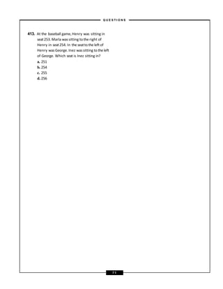 413. At the baseball game, Henry was sitting in
seat253. Marla wassitting to the right of
Henry in seat254. In the seatto the left of
Henry wasGeorge. Inez wassitting to the left
of George. Which seat is Inez sitting in?
a. 251
b. 254
c. 255
d. 256
– Q U E S T I O N S –
7 1
 