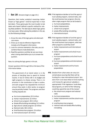 } Set 28 (Answers begin on page 131.)
Questions that involve analytical reasoning—better
known as “logic games”—tend to inspire fear in most
test takers. These games give the most trouble to test
takers who haven’t defined a specific method for solv-
ing these problems. The best way to attack logic games
is to havea plan. When solving the problems in this set,
try the following strategy:
1. Know the rules of the logic game and what each
rule means.
2. Draw up an easy-to-reference diagram that
includes all of the game’s information.
3. Look for common elementsin therules; you can
combine theseto makedeductions.
4. Read the questions carefully; be sure you know
what is being asked before you try to answer the
question.
Now, try solving the logic games in this set.
Answer questions 414 through 416 on the basis of the
information below.
The government of an island nation is in the
process of deciding how to spend its limited
income. It has $7 million left in its budget and
eight programs to choose among. There is no
provision in the constitution to have a surplus,
and each program has requested the minimum
amount they need; in other words, no program
may be partially funded. The programs and their
funding requestsare:
■
■
■
■
■
■
■
■
Hurricane preparedness: $2.5 million
Harbor improvements: $1 million
School music program: $0.5 million
Senateofficebuildingremodeling: $1.5million
Agricultural subsidy program: $2 million
National radio: $0.5 million
Small business loan program: $3 million
International airport: $4 million
414. If the legislature decides to fund the agricul-
tural subsidy program, national radio, and
thesmall business loan program, theonly
other single program that can be funded is
a. hurricane preparedness.
b. harbor improvements.
c. school music program.
d. senateofficebuilding remodeling.
e. international airport.
415. If the legislature decides to fund the agricul-
tural subsidy program, national radio, and
the small business loan program, what two
other programs could they fund?
a. harbor improvements and international
airport
b. harbor improvements and school music
program
c. hurricane preparedness and school music
program
d. hurricane preparedness and international
airport
e. harbor improvements and hurricane
preparedness
416. Senatorsfrom urban areas are very con-
cerned about assuring that there will be
funding for a new international airport. Sen-
ators from rural areas refuse to fund anything
until money for agricultural subsidies is
appropriated. If the legislature funds these
twoprograms, on which of the following
could they spend the rest of the money?
a. the school music program and national
radio
b. hurricane preparedness
c. harbor improvements and the school music
program
d. small business loan program
e. national radio and senateoffice building
remodeling
– Q U E S T I O N S –
7 2
For More Free Material Visit: GOSSC.in
 