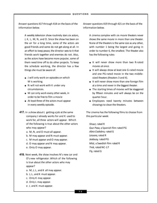 Answer questions 417 through 418 on the basis of the
information below.
A weekly television show routinely stars six actors,
J, K, L, M, N, and O. Since the show has been on
the air for a long time, some of the actors are
good friends and some do not get along at all. In
an effort to keep peace, the director sees to it that
friends work together and enemies do not. Also,
as the actors have become more popular, some of
them need time off to do other projects. To keep
the schedule working, the director has a few
things she must be awareof:
■
■
■
■
J will only work on episodeson which
M is working.
N will not work with K under any
circumstances.
M can only work every other week, in
order to be freeto film a movie
At leastthree of the actors must appear
in every weekly episode.
417. In ashow about L getting ajob atthe same
company J already works for and K used to
work for, all three actors will appear. Which
of the following is true about the other actors
who may appear?
a. M, N, and O must all appear.
b. M may appear and N must appear.
c. M must appear and O may appear.
d. O may appear and N may appear.
e. Only O may appear.
418. Next week, the show involves N’s new car and
O’s new refrigerator. Which of the following
is true about the other actors who may
appear?
a. M, J, L, and K all may appear.
b. J, L, and K must appear.
c. Only K may appear.
d. Only L may appear.
e. L and K must appear.
Answer questions 419 through 421 on the basis of the
information below.
A cinema complex with six movie theaters never
shows the same movie in more than one theater.
None of the theaters is the same size as any other,
with number 1 being the largest and going in
order to number 6, the smallest. The theater also
has the following rules:
■
■
■
■
■
It will never show more than two R-rated
movies at once.
It will always show at least one G-rated movie
and one PG-rated movie in the two middle-
sized theaters (theaters 3 and 4).
It will never show more than one foreign film
at a time and never in the biggest theater.
The starting times of movies will be staggered
by fifteen minutes and will always be on the
quarter hour.
Employees need twenty minutes between
showings to clean the theaters.
The cinema has the following films to choose from
this particular week:
Shout, rated R
Que Pasa, a Spanish film rated PG
Abra Cadabra, rated G
Lessons, rated R
Jealousy, rated PG
Mist, a Swedish film rated R
Trek, rated NC-17
Fly, rated G
– Q U E S T I O N S –
7 3
 