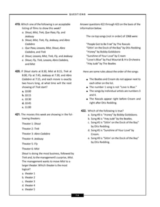419. Which one of thefollowing is an acceptable
listing of films to show this week?
a. Shout, Mist, Trek, Que Pasa, Fly, and
Jealousy
b. Shout, Mist, Trek, Fly, Jealousy,and Abra
Cadabra
c. Que Pasa, Lessons, Mist, Shout, Abra
Cadabra, and Trek
d. Shout, Lessons, Mist, Trek, Fly, and Jealousy
e. Shout, Fly, Trek, Lessons,Abra Cadabra,
and Mist
420. If Shout starts at 8:30, Mist at 8:15, Trek at
8:00, Fly at 7:45, Jealousy at 7:30, and Abra
Cadabra at 7:15, and each movie is exactly
two hours long, at what time will the next
showing of Trek start?
a. 10:00
b. 10:15
c. 10:30
d. 10:45
e. 11:00
421. The movies this week are showing in the fol-
lowing theaters:
Theater 1: Shout
Theater 2: Trek
Theater 3: Abra Cadabra
Theater 4: Jealousy
Theater 5: Fly
Theater 6: Mist
Shout is doing the most business, followed by
Trek and, to themanagement’s surprise, Mist.
The management wants to move Mist to a
larger theater.Which theateris themost
logical?
a. theater 1
b. theater 2
c. theater 3
d. theater 4
e. theater 5
Answer questions 422 through 423 on the basis of the
information below.
The six top songs (not in order) of 1968 were:
“People Got to Be Free” by The Rascals
“Sittin’ on the Dock of the Bay”by Otis Redding
“Honey” by Bobby Goldsboro
“Sunshine of Your Love” by Cream
“LoveIs Blue” by Paul Mauriat & His Orchestra
“Hey Jude” by The Beatles
Here are some rules about the order of the songs:
■
■
■
■
The Beatles and Cream do not appear next to
each other on the list.
The number 1 song is not “Love Is Blue.”
The songsby individual artists are numbers 3
and 4.
The Rascals appear right before Cream and
right after Otis Redding.
422. Which of the following is true?
a. Song #3 is “Honey” by Bobby Goldsboro.
b. Song #6 is “Hey Jude” by the Beatles.
c. Song #1 is “Sittin’ on the Dock of the Bay”
by Otis Redding.
d. Song #1 is “Sunshine of Your Love” by
Cream.
e. Song #3 is “Sittin’ on the Dock of the Bay”
by Otis Redding.
– Q U E S T I O N S –
7 4
 