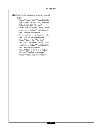 423. Which of the following is the correct order of
songs?
a. “Honey,” “LoveIs Blue,” “People Got to Be
Free,” “Sunshine of Your Love,” “Sittin’ on
the Dock of the Bay,” “Hey Jude”
b. “LoveIs Blue,” “Hey Jude,” “Honey,” “Sittin’
on the Dock of the Bay,” “People Got to Be
Free,” “Sunshine of Your Love”
c. “Sunshine of Your Love,” “People Got to Be
Free,” “Sittin’ on the Dock of the Bay,”
“Honey,” “LoveIs Blue,” “Hey Jude”
d. “Hey Jude,” “LoveIs Blue,” “Honey,”“Sittin’
on the Dock of the Bay,” “People Got to Be
Free,” “Sunshine of Your Love”
e. “Honey,” “Sittin’ on the Dock of the Bay,”
“Hey Jude,” “Sunshine of Your Love,”
“People Got to Be Free,” “LoveIs Blue”
– Q U E S T I O N S –
7 5
 