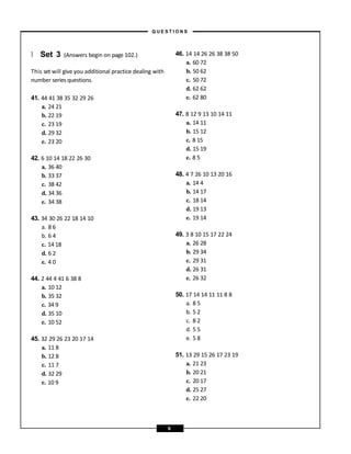 } Set 3 (Answers begin on page 102.)
This set will give you additional practice dealing with
number series questions.
41. 44 41 38 35 32 29 26
a. 24 21
b. 22 19
c. 23 19
d. 29 32
e. 23 20
42. 6 10 14 18 22 26 30
a. 36 40
b. 33 37
c. 38 42
d. 34 36
e. 34 38
43. 34 30 26 22 18 14 10
a. 8 6
b. 6 4
c. 14 18
d. 6 2
e. 4 0
44. 2 44 4 41 6 38 8
a. 10 12
b. 35 32
c. 34 9
d. 35 10
e. 10 52
45. 32 29 26 23 20 17 14
a. 11 8
b. 12 8
c. 11 7
d. 32 29
e. 10 9
46. 14 14 26 26 38 38 50
a. 60 72
b. 50 62
c. 50 72
d. 62 62
e. 62 80
47. 8 12 9 13 10 14 11
a. 14 11
b. 15 12
c. 8 15
d. 15 19
e. 8 5
48. 4 7 26 10 13 20 16
a. 14 4
b. 14 17
c. 18 14
d. 19 13
e. 19 14
49. 3 8 10 15 17 22 24
a. 26 28
b. 29 34
c. 29 31
d. 26 31
e. 26 32
50. 17 14 14 11 11 8 8
a. 8 5
b. 5 2
c. 8 2
d. 5 5
e. 5 8
51. 13 29 15 26 17 23 19
a. 21 23
b. 20 21
c. 20 17
d. 25 27
e. 22 20
– Q U E S T I O N S –
6
 
