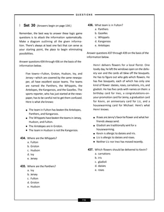 } Set 30 (Answers begin on page 134.)
Remember, the best way to answer these logic game
questions is to attack the information systematically.
Make a diagram outlining all the given informa-
tion. There’s always at least one fact that can serve as
your starting point, the place to begin eliminating
possibilities.
Answer questions 434 through 436 on the basis of the
information below.
Five towns—Fulton, Groton, Hudson, Ivy, and
Jersey—which are covered by the same newspa-
per, all have excellent soccer teams. The teams
are named the Panthers, the Whippets, the
Antelopes, the Kangaroos, and the Gazelles. The
sports reporter, who has just started at the news-
paper, has to be careful not to get them confused.
Here is what she knows:
■
■
■
■
The teamin Fulton has beaten the Antelopes,
Panthers, and Kangaroos.
The Whippets havebeatentheteamsin Jersey,
Hudson, and Fulton.
The Antelopes arein Groton.
The teamin Hudson is not the Kangaroos.
434. Where are the Whippets?
a. Fulton
b. Groton
c. Hudson
d. Ivy
e. Jersey
435. Where are the Panthers?
a. Ivy
b. Jersey
c. Fulton
d. Groton
e. Hudson
436. What team is in Fulton?
a. Panthers
b. Gazelles
c. Whippets
d. Kangaroos
e. Antelopes
Answer questions 437 through 439 on the basis of the
information below.
Henri delivers flowers for a local florist. One
lovely day, he left the windows open on the deliv-
ery van and the cards all blew off the bouquets.
He has to figure out who gets which flowers. He
has five bouquets, each of which has only one
kind of flower: daisies, roses, carnations, iris, and
gladioli. He has five cards with names on them: a
birthday card for Inez, a congratulations-on-
your-promotion card for Jenny, a graduation card
for Kevin, an anniversary card for Liz, and a
housewarming card for Michael. Here’s what
Henri knows:
■
■
■
■
■
Roses areJenny’s favoriteflower and what her
friends alwayssend.
Gladioli are traditionally sent for a
housewarming.
Kevin is allergic to daisies and iris.
Liz is allergic to daisies and roses.
Neither Liz nor Inez has movedrecently.
437. Which flowers should be delivered to Kevin?
a. carnations
b. iris
c. gladioli
d. daisies
e. roses
– Q U E S T I O N S –
7 9
 