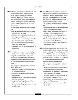 457. In the past, consumers would rarely walk into
an ice cream store and order low-fat ice
cream. But that isn’t thecasetoday.An
increasing health consciousness combined
with amuch bigger selection of tasty low-fat
foods in all categories has made low-fat ice
cream a very profitable item for ice cream
store owners.
This paragraph best supports the statement
that
a. low-fat ice cream produces more revenue
than other low-fat foods.
b. icecream storeowners would be better off
carrying only low-fat ice cream.
c. ice cream storeowners no longer think that
low-fat ice cream is an unpopular item.
d. low-fat ice cream is more popular than
other kinds of ice cream.
e. consumers are fickle and it is impossible to
please them.
458. A fewstatesin this country are considering
legislation that would prohibit schools from
using calculators before the sixth grade.
Other statestakeadifferent position. Some
states are insisting on the purchase of graph-
ing calculators for every student in middle
school.
This paragraph best supports the statement
that in this country
a. there are at least two opinions about the use
of calculators in schools.
b. calculators are frequently a detriment to
learning math.
c. statelegislators aremoreinvolved in educa-
tion than ever before.
d. theprice of graphing calculators is less
when schools buy in bulk.
e. the argument against calculators in schools
is unfounded.
459. One of the warmest winters on record has
put consumers in the mood to spend money.
Spending is likely to be the strongest in thir-
teenyears. During themonth of February,
salesof existing single-family homeshit an
annual record rate of 4.75 million.
This paragraph best supports the statement
that
a. consumer spending will be higher thirteen
years from now than it is today.
b. more people buy houses in the month of
February than in any other month.
c. during the winter months, the prices of
single-family homes are the lowest.
d. there were about 4 million homes for sale
during the month of February.
e. warm winter weather is likely to affect the
rate of home sales.
460. One New York publisher has estimated that
50,000 to 60,000 people in the United States
want an anthology that includes the complete
works of William Shakespeare. And what
accounts for this renewed interest in Shake-
speare? As scholars point out, his psychologi-
cal insights into both male and female
characters are amazing even today.
This paragraph best supports the statement
that
a. Shakespeare’scharacters are more interest-
ing than fictional characters today.
b. people today areinterestedin Shakespeare’s
work because of the characters.
c. academic scholars are putting together an
anthology of Shakespeare’swork.
d. New Yorkers havea renewed interestedin
the work of Shakespeare.
e. Shakespeare was a psychiatrist as well as a
playwright.
– Q U E S T I O N S –
8 4
 