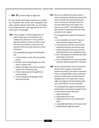 } Set 33 (Answers begin on page 138.)
For more practice with logical reasoning, try another
set of questions that contain short paragraphs that
make a specific argument. Remember, you are looking
for the statement that is best supported by the infor-
mation given in the passage.
464. Critical reading is a demanding process. To
read critically, you must slow down your
reading and, with pencil in hand, perform
specific operations on the text. Mark up the
text with your reactions, conclusions, and
questions. When you read, become an active
participant.
This paragraph best supports the statement
that
a. critical reading is a slow, dull, but essential
process.
b. the best critical reading happens at critical
times in a person’s life.
c. readers should get in the habit of question-
ing the truth of what they read.
d. critical reading requires thoughtful and
careful attention.
e. critical reading should take place at the
sametime each day.
465. There are no effective boundaries when it
comes to pollutants. Studies have shown that
toxic insecticides that havebeenbanned in
many countries are riding the wind from
countries where they remain legal. Com-
pounds such as DDT and toxaphenehave
been found in remote places like the Yukon
and other Arctic regions.
This paragraph best supports the statement
that
a. toxic insecticides such asDDT have not
been banned throughout the world.
b. more pollutants find their way into polar
climates than they do into warmer areas.
c. studies have proven that many countries
have ignored their own antipollution laws.
d. DDT and toxaphene are thetwomost toxic
insecticides in the world.
e. even a worldwide ban on toxic insecticides
would not stopthe spread of DDT pollution.
466. The Fourth Amendment to the Constitution
protects citizens against unreasonable
searches and seizures. No search of a person’s
home or personal effects may be conducted
without a written search warrant issued on
probable cause. This means that a neutral
judge must approve the factual basis justify-
ing a search before it can be conducted.
This paragraph bestsupports thestatement
that the police cannot search aperson’s home
or private papers unless they have
a. legal authorization.
b. direct evidenceof a crime.
c. read the person his or her constitutional
rights.
d. areasonable belief thatacrime has occurred.
e. requestedthat a judge be present.
– Q U E S T I O N S –
8 6
 
