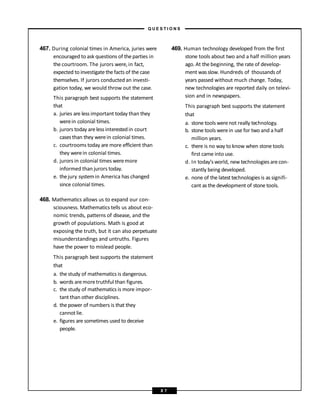 467. During colonial times in America, juries were
encouraged to ask questions of theparties in
the courtroom. The jurors were,in fact,
expected to investigate the facts of the case
themselves. If jurors conducted an investi-
gation today, we would throw out the case.
This paragraph best supports the statement
that
a. juries are less important today than they
werein colonial times.
b. jurors today areless interestedin court
cases than they werein colonial times.
c. courtrooms today are more efficient than
they werein colonial times.
d. jurors in colonial times weremore
informed than jurors today.
e. thejury systemin America has changed
since colonial times.
468. Mathematics allows us to expand our con-
sciousness. Mathematics tells us about eco-
nomic trends, patterns of disease, and the
growth of populations. Math is good at
exposing the truth, but it can also perpetuate
misunderstandings and untruths. Figures
have the power to mislead people.
This paragraph best supports the statement
that
a. the study of mathematics is dangerous.
b. words aremoretruthful than figures.
c. the study of mathematics is more impor-
tant than other disciplines.
d. the power of numbers is that they
cannot lie.
e. figures are sometimes used to deceive
people.
469. Human technology developed from the first
stone tools about two and a half million years
ago. At the beginning, the rate of develop-
ment wasslow. Hundreds of thousands of
years passed without much change. Today,
new technologies are reported daily on televi-
sion and in newspapers.
This paragraph best supports the statement
that
a. stone tools werenot really technology.
b. stone tools werein use for two and a half
million years.
c. there is no way to know when stone tools
first came into use.
d. In today’sworld, new technologies arecon-
stantly being developed.
e. none of the latesttechnologies is as signifi-
cant as the development of stone tools.
– Q U E S T I O N S –
8 7
 