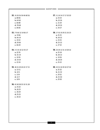 56. 42 40 38 35 33 31 28
a. 25 22
b. 26 23
c. 26 24
d. 25 23
e. 26 22
52. 16 26 56 36 46 68 56 57. 11 14 14 17 17 20 20
a. 80 66 a. 23 23
b. 64 82 b. 23 26
c. 66 80 c. 21 24
d. 78 68 d. 24 24
e. 66 82 e. 24 27
53. 7 9 66 12 14 66 17 58. 17 32 19 29 21 26 23
a. 19 66 a. 25 25
b. 66 19 b. 20 22
c. 19 22 c. 23 25
d. 20 66 d. 25 22
e. 66 20 e. 27 32
54. 3 5 35 10 12 35 17 59. 10 34 12 31 14 28 16
a. 22 35 a. 25 18
b. 35 19 b. 30 13
c. 19 35 c. 19 26
d. 19 24 d. 18 20
e. 22 24 e. 25 22
55. 36 31 29 24 22 17 15 60. 32 31 32 29 32 27 32
a. 13 11 a. 25 32
b. 10 5 b. 31 32
c. 13 8 c. 29 32
d. 12 7 d. 25 30
e. 10 8 e. 29 30
– Q U E S T I O N S –
7
 