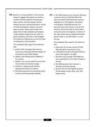 470. Obesity is a serious problem in this country.
Research suggests that obesity can lead to a
number of health problems including dia-
betes, asthma, and heart disease. Recent
research has even indicated that there may be
arelationship between obesity and some
types of cancer. Major public health cam-
paigns that increase awareness and propose
simple lifestyle changes that will, with dili-
gence and desire, eliminate or least mitigate
the incidence of obesity are acrucial first step
in battling this critical problem.
This paragraph best supports the statement
that
a. public health campaigns that raise con-
sciousness and propose lifestyle changes are
a productive way to fight obesity.
b. obesity is the leading cause of diabetes in
our country.
c. people in our country watch toomuch tele-
vision and do not exercise enough.
d. a decline in obesity would radically
decreasethe incidence of asthma.
e. fast-food restaurants and unhealthy school
lunches contribute greatly to obesity.
471. In the 1966 Supreme Court decision Miranda
v.Arizona, thecourt held that before the
police can obtain statementsfrom aperson
subjected to an interrogation, the person
must begiven aMiranda warning. This
warning means that a person must be told
that he or shehas the right to remain silent
during the police interrogation. Violation of
this right means that any statement that the
person makes is not admissible in a court
hearing.
This paragraph best supports the statement
that
a. police who do not warn persons of their
Miranda rights are guilty of a crime.
b. a Miranda warning must be given before a
police interrogation can begin.
c. the police may no longer interrogate per-
sons suspected of a crime unless a lawyer is
present.
d. the 1966 Supreme Court decision in
Miranda should be reversed.
e. persons who are interrogated by police
should always remain silent until their
lawyer comes.
– Q U E S T I O N S –
8 8
 