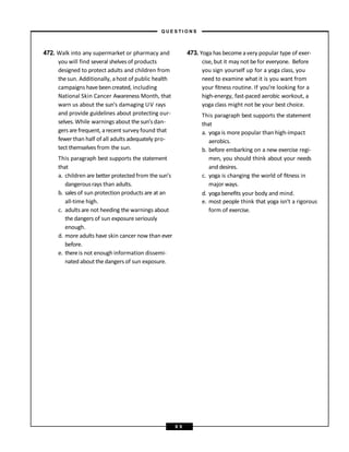 472. Walk into any supermarket or pharmacy and
you will find several shelves of products
designed to protect adults and children from
thesun. Additionally, ahost of public health
campaigns havebeencreated, including
National Skin Cancer Awareness Month, that
warn us about the sun’s damaging UV rays
and provide guidelines about protecting our-
selves.While warnings about the sun’s dan-
gers are frequent, arecent survey found that
fewerthan half of all adults adequately pro-
tect themselves from the sun.
This paragraph best supports the statement
that
a. children are better protected from the sun’s
dangerous rays than adults.
b. sales of sun protection products are at an
all-time high.
c. adults are not heeding the warnings about
the dangers of sun exposure seriously
enough.
d. more adults have skin cancer now than ever
before.
e. thereis not enough information dissemi-
nated about the dangers of sun exposure.
473. Yoga has becomeavery popular type of exer-
cise, but it may not befor everyone. Before
you sign yourself up for a yoga class, you
need to examine what it is you want from
your fitness routine. If you’re looking for a
high-energy, fast-paced aerobic workout, a
yoga class might not be your best choice.
This paragraph best supports the statement
that
a. yoga is more popular than high-impact
aerobics.
b. before embarking on a new exercise regi-
men, you should think about your needs
and desires.
c. yoga is changing the world of fitness in
major ways.
d. yoga benefits your body and mind.
e. most people think that yoga isn’t a rigorous
form of exercise.
– Q U E S T I O N S –
8 9
 