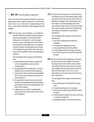 } Set 34 (Answers begin on page 140.)
Here’s one more set of questions based on short para-
graphs that make a specific argument. You will some-
times have to use inference—reading between the
lines—to see which statement is best supported by the
passage.
474. For too long, school cafeterias, in an effort to
provide food they thought would be appetiz-
ing to young people, mimicked fast-food
restaurants, serving items such as burgers
and fries, pizza, hot dogs, and fried chicken.
School districts nationwide are now address-
ing this trend by incorporating some simple
and inexpensive options that will make cafe-
teria lunches healthier while still appealing to
students.
This paragraph best supports the statement
that
a. school cafeterias have always emphasized
nutritional guidelines over any other
considerations.
b. young people would rather eat in a school
cafeteria than a local fast-food restaurant.
c. school lunch menus are becoming healthier
due to major new initiatives on the part of
school districts.
d. it is possible to make school lunches both
healthier and appealing without spending a
great deal of money and undertaking a rad-
ical transformation.
e. vegetarian lunch options would greatly
improve the nutritional value of the school
lunch program.
475. During the last six years, the number of prac-
ticing physicians has increased by about 20%.
During the sametime period, the number of
healthcare managers has increased by more
than 600%. These percentages mean that
many doctors have lost the authority to make
their own schedules, determine the fees that
they charge, and decide on prescribed
treatments.
This paragraph best supports the statement
that doctors
a. resent the interferenceof healthcare
managers.
b. no longer have adequate training.
c. carea great deal about their patients.
d. are less independent than they used to be.
e. aremaking a lot less money than they used
to make.
476. By the time they reach adulthood, most peo-
ple can perform many different activities
involving motor skills. Motor skills involve
such diverse tasks asriding abicycle, thread-
ing aneedle, and cooking adinner. What all
theseactivities havein common is their
dependence on precision and timing of mus-
cular movement.
This paragraph best supports the statement
that
a. most adults have not refined their motor
skills.
b. all adults know how to ride a bicycle.
c. refined motor skills are specifically limited
to adults.
d. children perform fewer fine motor activities
in a day than adults do.
e. threading a needle is a precise motor skill.
– Q U E S T I O N S –
9 0
 