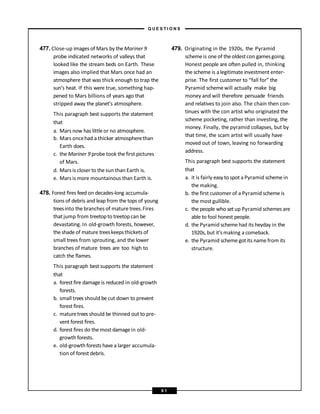 477. Close-up images of Mars by theMariner 9
probe indicated networks of valleys that
looked like the stream beds on Earth. These
images also implied that Mars once had an
atmosphere that was thick enough to trap the
sun’s heat. If this were true, something hap-
pened to Mars billions of years ago that
stripped away the planet’s atmosphere.
This paragraph best supports the statement
that
a. Mars now has little or no atmosphere.
b. Mars oncehad a thicker atmospherethan
Earth does.
c. the Mariner 9 probe took the first pictures
of Mars.
d. Mars is closer to the sun than Earth is.
e. Mars is more mountainous than Earth is.
478. Forest fires feed on decades-long accumula-
tions of debris and leap from the tops of young
treesinto the branches of mature trees.Fires
that jump from treetopto treetopcan be
devastating. In old-growth forests, however,
theshade of mature treeskeepsthickets of
small trees from sprouting, and the lower
branches of mature trees are too high to
catch the flames.
This paragraph best supports the statement
that
a. forest fire damage is reduced in old-growth
forests.
b. small trees should be cut down to prevent
forest fires.
c. maturetrees should be thinned out to pre-
vent forest fires.
d. forest fires do the most damage in old-
growth forests.
e. old-growth forests have a larger accumula-
tion of forest debris.
479. Originating in the 1920s, the Pyramid
schemeis one of theoldestcon gamesgoing.
Honest people are often pulled in, thinking
the scheme is alegitimate investment enter-
prise. The first customer to “fall for” the
Pyramid schemewill actually make big
money and will therefore persuade friends
and relatives to join also. The chain then con-
tinues with the con artist who originated the
scheme pocketing, rather than investing, the
money. Finally, the pyramid collapses, but by
that time, the scam artist will usually have
moved out of town, leaving no forwarding
address.
This paragraph best supports the statement
that
a. it is fairly easy to spot a Pyramid scheme in
the making.
b. the first customer of a Pyramid scheme is
the most gullible.
c. the people who set up Pyramid schemes are
able to fool honest people.
d. the Pyramid scheme had its heyday in the
1920s, but it’s making a comeback.
e. the Pyramid scheme got its name from its
structure.
– Q U E S T I O N S –
9 1
 