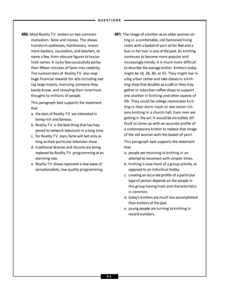 480. Most Reality TV centers on two common
motivators: fame and money. The shows
transform waitresses, hairdressers, invest-
ment bankers, counselors, and teachers, to
name afew,from obscure figures to house-
hold names.A lucky fewsuccessfully parlay
their fifteen minutes of fame into celebrity.
The luckiest stars of Reality TV also reap
huge financial rewards for acts including eat-
ing large insects, marrying someone they
barely know, and revealing their innermost
thoughts to millions of people.
This paragraph best supports the statement
that
a. thestars of Reality TV are interestedin
being rich and famous.
b. Reality TV is thebestthing that has hap-
pened to network television in a long time.
c. for Reality TV stars, fame will last only as
long as their particular television show.
d. traditional dramas and sitcoms are being
replaced by Reality TV programming atan
alarming rate.
e. Reality TV shows representa new wave of
sensationalistic, low quality programming.
481. The image of aknitter asan older woman sit-
ting in acomfortable, old-fashioned living
room with abasketof yarn ather feetand a
bun in her hair is one of thepast. As knitting
continues to become more popular and
increasingly trendy, it is much more difficult
to describe theaverageknitter. Knitters today
might be 18, 28, 40, or 65. They might live in
abig urban center and takeclassesin aknit-
ting shop that doubles as acafé or they may
gather in suburban coffee shops to support
one another in knitting and other aspects of
life. They could be college roommates knit-
ting in their dorm room or two senior citi-
zens knitting in a church hall. Even men are
getting in the act. It would beincredibly dif-
ficult to come up with an accurate profile of
a contemporary knitter to replace that image
of the old woman with the basket of yarn!
This paragraph best supports the statement
that
a. people are returning to knitting in an
attempt to reconnect with simpler times.
b. knitting is now more of a group activity, as
opposed to an individual hobby.
c. creating an accurateprofile of a particular
type of person depends on the people in
this group having traits and characteristics
in common.
d. today’s knitters aremuch less accomplished
than knitters of the past.
e. young people are turning to knitting in
record numbers.
– Q U E S T I O N S –
9 2
 