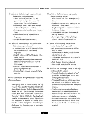 484. Which of the following, if true, would make
the speaker’s argument stronger?
a. There is currently a law that says the
government must provide people with
documents in their native language.
b. Most people in the United States who do
not speak English wereborn here.
c. Immigration rates have decreased in recent
years.
d. Many other countries have an official
language.
e. Canada has two official languages.
485. Which of the following, if true, would make
the speaker’s argument weaker?
a. The government currently translates official
documents into more than twenty
languages.
b. English is themost difficult language in the
world to learn.
c. Most people who immigrate to the United
States learn English within two years of
their arrival.
d. Making English theofficial language is a
politically unpopular idea.
e. People who are bilingual are usually highly
educated.
Answer questions 486 through 488 on the basis of the
information below.
Some groups want to outlaw burning the flag.
They say that people havefought and died for the
flag and that citizens of the United States ought to
respect that. But I say that respect cannot be leg-
islated. Also, most citizens who have served in
the military did not fight for the flag, they fought
for what the flag represents. Among the things the
flag represents is freedom of speech, which
includes, I believe, the right for a citizen to express
displeasure with the government by burning the
flag in protest.
486. Which of the following best expresses the
main point of the passage?
a. Only veterans care about the flag-burning
issue.
b. Flag burning almost never happens, so out-
lawing it is a wasteof time.
c. Flag burning will be a very important issue
in the next election.
d. To outlaw flag burning is to outlaw what
the flag represents.
e. Burning the flag should only be illegal
when it is done in foreign countries.
487. Which of thefollowing, if true, would
weaken the speaker’s argument?
a. An action is not considered a part of free-
dom of speech.
b. People who burn the flag usually commit
other crimes as well.
c. The flag was not recognized by the govern-
ment until 1812.
d. State flags are almost never burned.
e. Most people are against flag burning.
488. Which of the following is similar to the argu-
ment made by the speaker?
a. The rich should not be allowed to “buy”
politicians, so the Congress should enact
campaign finance reform.
b. The idea of freedom of religion also means
the right not to participate in religion, so
mandated school prayer violates freedom of
religion.
c. The Constitution guarantees freedom to
own property, so taxes should be illegal.
d. Convicted felons should not have their con-
victions overturned on a technicality.
e. In order to understand what may be consti-
tutional today, one needs to look at what
the laws werewhen the Constitution was
enacted.
– Q U E S T I O N S –
9 4
 