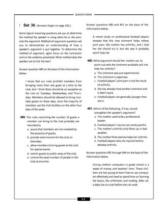 } Set 36 (Answers begin on page 142.)
Some logical reasoning questions ask you to determine
the method the speaker is using when he or she pres-
ents the argument. Method-of-argument questions ask
you to demonstrate an understanding of how a
speaker’s argument is put together. To determine the
method of argument, again focus on the conclusion
and on the evidence presented. What method does the
speakeruse to link the two?
Answer question 489 on thebasis of theinformation
below.
I know that our rules prohibit members from
bringing more than one guest at a time to the
club, but I think there should be an exception to
the rule on Tuesdays, Wednesdays, and Thurs-
days. Members should be allowed to bring mul-
tiple guests on those days, since the majority of
members use the club facilities on the other four
days of the week.
489. The rules restricting the number of guests a
member can bring to the club probably are
intended to
a. assure that members are not crowded by
the presenceof guests.
b. provide extra income for theclub on
slow days.
c. allow members to bring gueststo the club
for special events.
d. restrict gueststo public areas of the club.
e. control the exact number of people in the
club at any time.
Answer questions 490 and 491 on the basis of the
information below.
A recent study on professional football players
showed that this new ointment helps relieve
joint pain. My mother has arthritis, and I told
her she should try it, but she says it probably
won’t help her.
490. What argument should the mother use to
point out why the ointment probably will not
help her arthritis?
a. The ointment was just experimental.
b. The ointment is expensive.
c. Football players’ joint pain is not the result
of arthritis.
d. She has already tried another ointment and
it didn’t work.
e. Football players are generally younger than
she is.
491. Which of thefollowing, if true, would
strengthen the speaker’s argument?
a. The mother used to be a professional
bowler.
b. Football players’ injuries are rarely painful.
c. The mother’s arthritis only flares up in bad
weather.
d. The mother finds exercisehelps her arthritis.
e. Football players who are injured tend to
develop arthritis.
Answer questions 492 through 494 on the basis of the
information below.
Giving children computers in grade school is a
waste of money and teachers’ time. These chil-
dren are too young to learn how to use comput-
ers effectively and need to spend time on learning
the basics, like arithmetic and reading. After all,
a baby has to crawl before she can walk.
– Q U E S T I O N S –
9 5
 