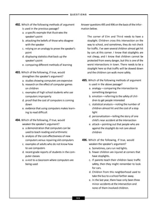 492. Which of the following methods of argument
is used in the previous passage?
a. a specific example that illustrates the
speaker’spoint
b. attacking the beliefs of those who disagree
with the speaker
c. relying on an analogy to prove the speaker’s
point
d. displaying statistics that back up the
speaker’spoint
e. comparing different methods of learning
493. Which of thefollowing, if true, would
strengthen the speaker’s argument?
a. studies showing computers areexpensive
b. research on the effect of computer games
on children
c. examples of high school students who use
computers improperly
d. proof that the cost of computers is coming
down
e. evidence that using computers makes learn-
ing to read difficult
494. Which of thefollowing, if true, would
weaken the speaker’s argument?
a. a demonstration that computers can be
used to teachreading and arithmetic
b. analysis of the cost-effectiveness of new
computers versus repairing old computers
c. examples of adults who do not know how
to use computers
d. recentgrade reports of students in the com-
puter classes
e. a visit to a classroom where computers are
being used
Answerquestions495and496onthebasisof theinfor-
mation below.
The corner of Elm and Third needs to have a
stoplight. Children cross this intersection on the
way to school, and sometimes, they do not check
for traffic. I’ve seenseveral children almost get hit
by cars at this corner. I know that stoplights are
not cheap, and I know that children cannot be
protected from every danger, but this is one of the
worst intersections in town. There needs to be a
stoplight here so that traffic will be slowed down
and the children can walk more safely.
495. Which of the following methods of argument
is used in the above passage?
a. analogy—comparing the intersectionto
something dangerous
b. emotion—referring to the safetyof chil-
dren to get people interested
c. statistical analysis—noting the number of
children almost hit and the cost of a stop
light
d. personalization—telling the story of one
child’s near accident at the intersection
e. attack—pointing out that people who are
against the stoplight do not care about
children
496. Which of the following, if true, would
weaken the speaker’s argument?
a. Sometimes, cars run red lights.
b. Fewer children are injured at corners that
have stoplights.
c. If parents teach their children basic traffic
safety, then they might remember to look
for cars.
d. Children from this neighborhood used to
take the bus to a school farther away.
e. In the last year, there have only been three
minor accidents at the intersection and
none of them involved children.
– Q U E S T I O N S –
9 6
 