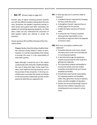 } Set 37 (Answers begin on page 143.)
Another type of logical reasoning question presents
you with two different speakers talking about the same
issue. Sometimes, the speakers’ arguments overlap; in
other words, they support each other. Sometimes, the
speakers are presenting opposing viewpoints. For these
items, make sure you understand the conclusion of
both speakers before you attempt to answer the
questions.
Answerquestions497and498onthebasisof theinfor-
mation below.
Frances: Studies show that eating a healthy break-
fast improves young children’s ability to learn.
However, it is not the responsibility of the schools
to provide this meal; it is the responsibility of
eachchild’s parents.
Lars: Although it would be nice if the schools
could provide each child with a healthy breakfast,
the cost of doing that takes money away from
other, more important learning resources, such as
the purchase of new computers. In the long run,
children learn morewhen the schools concentrate
on the services they traditionally provide and the
parents do what they are supposed to do.
497. In what way does Lars’s comment relate to
Frances’s?
a. It weakens Frances’s argument by changing
the focus of the discussion.
b. It strengthens Frances’s argument by pro-
viding support for her premise.
c. It states the logical outcome of Frances’s
views.
d. It cannot be true if Frances’s assertion
about parental responsibility is true.
e. It provides an argument that is the opposite
of Frances’s views.
498. What main assumption underlies each
statement?
a. As teachersbecomemore scarce, schools
will haveto learn to be morecost-effective
in recruiting new teachers.
b. In the information age, the equipment
schools must purchase for their students is
gettingmore expensive.
c. The study about students and breakfast is
inconclusive at best, and more studies
should be conducted to find out if school
breakfasts are healthy.
d. Schools have never had the responsibility
for supplying students with breakfast;
rather, they spend their money on teachers,
books, and other tangibles of education.
e. Parents arenot assuming enough responsi-
bility for their children’s education and
should becomemore involved in school
issues.
– Q U E S T I O N S –
9 7
 