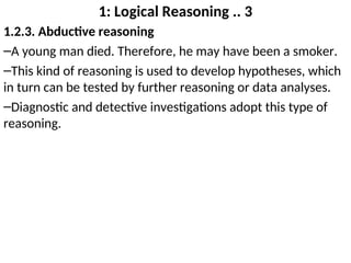 1: Logical Reasoning .. 3
1.2.3. Abductive reasoning
–A young man died. Therefore, he may have been a smoker.
–This kind of reasoning is used to develop hypotheses, which
in turn can be tested by further reasoning or data analyses.
–Diagnostic and detective investigations adopt this type of
reasoning.
 