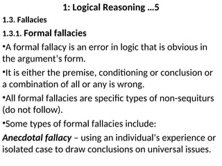 1: Logical Reasoning …5
1.3. Fallacies
1.3.1. Formal fallacies
•A formal fallacy is an error in logic that is obvious in
the argument’s form.
•It is either the premise, conditioning or conclusion or
a combination of all or any is wrong.
•All formal fallacies are specific types of non-sequiturs
(do not follow).
•Some types of formal fallacies include:
Anecdotal fallacy – using an individual’s experience or
isolated case to draw conclusions on universal issues.
 