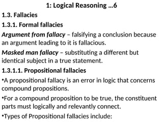 1: Logical Reasoning …6
1.3. Fallacies
1.3.1. Formal fallacies
Argument from fallacy – falsifying a conclusion because
an argument leading to it is fallacious.
Masked man fallacy – substituting a different but
identical subject in a true statement.
1.3.1.1. Propositional fallacies
•A propositional fallacy is an error in logic that concerns
compound propositions.
•For a compound proposition to be true, the constituent
parts must logically and relevantly connect.
•Types of Propositional fallacies include:
 