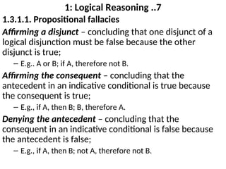 1: Logical Reasoning ..7
1.3.1.1. Propositional fallacies
Affirming a disjunct – concluding that one disjunct of a
logical disjunction must be false because the other
disjunct is true;
– E.g.. A or B; if A, therefore not B.
Affirming the consequent – concluding that the
antecedent in an indicative conditional is true because
the consequent is true;
– E.g., if A, then B; B, therefore A.
Denying the antecedent – concluding that the
consequent in an indicative conditional is false because
the antecedent is false;
– E.g., if A, then B; not A, therefore not B.
 