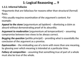 1: Logical Reasoning … 9
1.3.2. Informal fallacies
•Arguments that are fallacious for reasons other than structural (formal)
flaws.
•This usually requires examination of the argument's content. For
example:
Appeal to the stone (argumentum ad lapidem) – dismissing a claim as
absurd without demonstrating proof of its absurdity.
Argument to moderation (argumentum ad temperantiam) – assuming
compromise between two views to be always correct.
Begging the question (petitio principii) – providing what is essentially the
conclusion of the argument as a premise.
Equivocation – the misleading use of a term with more than one meaning,
by glossing over which meaning is intended at a particular time.
Fallacy of composition – assuming that something true of part of a whole
must also be true of the whole.
 