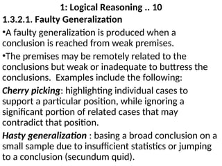 1: Logical Reasoning .. 10
1.3.2.1. Faulty Generalization
•A faulty generalization is produced when a
conclusion is reached from weak premises.
•The premises may be remotely related to the
conclusions but weak or inadequate to buttress the
conclusions. Examples include the following:
Cherry picking: highlighting individual cases to
support a particular position, while ignoring a
significant portion of related cases that may
contradict that position.
Hasty generalization : basing a broad conclusion on a
small sample due to insufficient statistics or jumping
to a conclusion (secundum quid).
 