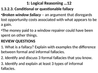 1: Logical Reasoning …12
1.3.2.3. Conditional or questionable fallacy
•Broken window fallacy – an argument that disregards
lost opportunity costs associated with what appears to be
a gain.
•The money paid to a window repairer could have been
spent on other things.
REVIEW QUESTIONS
1. What is a fallacy? Explain with examples the difference
between formal and informal fallacies.
2. Identify and discuss 3 formal fallacies that you know.
3. Identify and explain at least 3 types of informal
fallacies.
 