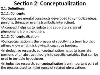 Section 2: Conceptualization
2.1. Definitions
2.1.1. Concepts
•Concepts are mental constructs developed to symbolize ideas,
persons, things, or events (symbolic interaction).
•A concept helps us to isolate and separate a class of
phenomena from the others.
2.1.2. Conceptualization
•Conceptualization is the process of specifying a term (so that
others know what it is), giving it cognitive borders.
•In deductive research, conceptualization helps to translate
portions of an abstract theory into specific variables that can be
used in testable hypotheses.
•In Inductive research, conceptualization is an important part of
the process used to make sense of related observations.
 