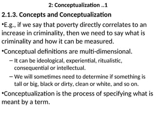2: Conceptualization ..1
2.1.3. Concepts and Conceptualization
•E.g., if we say that poverty directly correlates to an
increase in criminality, then we need to say what is
criminality and how it can be measured.
•Conceptual definitions are multi-dimensional.
– It can be ideological, experiential, ritualistic,
consequential or intellectual.
– We will sometimes need to determine if something is
tall or big, black or dirty, clean or white, and so on.
•Conceptualization is the process of specifying what is
meant by a term.
 