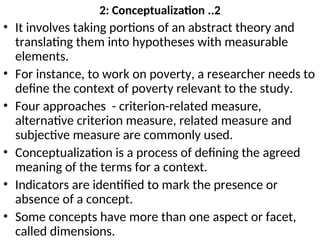 2: Conceptualization ..2
• It involves taking portions of an abstract theory and
translating them into hypotheses with measurable
elements.
• For instance, to work on poverty, a researcher needs to
define the context of poverty relevant to the study.
• Four approaches - criterion-related measure,
alternative criterion measure, related measure and
subjective measure are commonly used.
• Conceptualization is a process of defining the agreed
meaning of the terms for a context.
• Indicators are identified to mark the presence or
absence of a concept.
• Some concepts have more than one aspect or facet,
called dimensions.
 