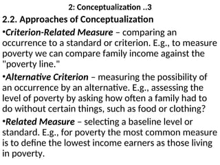 2: Conceptualization ..3
2.2. Approaches of Conceptualization
•Criterion-Related Measure – comparing an
occurrence to a standard or criterion. E.g., to measure
poverty we can compare family income against the
"poverty line."
•Alternative Criterion – measuring the possibility of
an occurrence by an alternative. E.g., assessing the
level of poverty by asking how often a family had to
do without certain things, such as food or clothing?
•Related Measure – selecting a baseline level or
standard. E.g., for poverty the most common measure
is to define the lowest income earners as those living
in poverty.
 