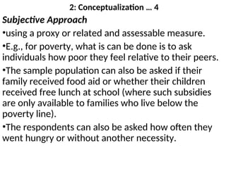 2: Conceptualization … 4
Subjective Approach
•using a proxy or related and assessable measure.
•E.g., for poverty, what is can be done is to ask
individuals how poor they feel relative to their peers.
•The sample population can also be asked if their
family received food aid or whether their children
received free lunch at school (where such subsidies
are only available to families who live below the
poverty line).
•The respondents can also be asked how often they
went hungry or without another necessity.
 