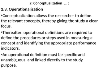 2: Conceptualization … 5
2.3. Operationalization
•Conceptualization allows the researcher to define
the relevant concepts, thereby giving the study a clear
focus.
•Thereafter, operational definitions are required to
define the procedures or steps used in measuring a
concept and identifying the appropriate performance
indicators.
•An operational definition must be specific and
unambiguous, and linked directly to the study
purpose.
 