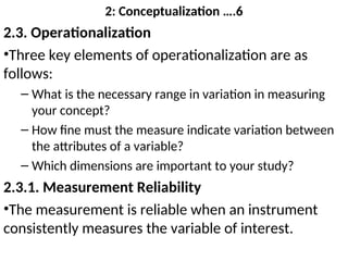 2: Conceptualization ….6
2.3. Operationalization
•Three key elements of operationalization are as
follows:
– What is the necessary range in variation in measuring
your concept?
– How fine must the measure indicate variation between
the attributes of a variable?
– Which dimensions are important to your study?
2.3.1. Measurement Reliability
•The measurement is reliable when an instrument
consistently measures the variable of interest.
 