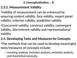 2: Conceptualization … 8
2.3.2. Measurement Validity
•Validity of measurement can be enhanced by
ensuring content validity, face validity, expert panel
validity, criterion validity, predictive validity
•Concurrent validity, construct validity, convergent
validity, discriminant validity and representational
validity
2.4. Developing Tests and Measures for Concepts
•The methods that can be used to develop meaningful
tests/measures of concepts include:
– meaning analysis, inclusion analysis, exclusion analysis,
and theoretical necessity.
 