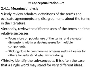 2: Conceptualization …9
2.4.1. Meaning analysis
•Firstly review scholars’ definitions of the terms and
evaluate agreements and disagreements about the terms
in the literature.
•Secondly, review the different uses of the terms and the
relative successes.
– Focus more on popular use of the terms, and evaluate
dimensions within scales/measures for multiple
components.
– Sticking close to common use of terms makes it easier for
others to understand what we are doing.
•Thirdly, identify the sub-concepts. It is often the case
that a single word may stand for very different ideas.
 