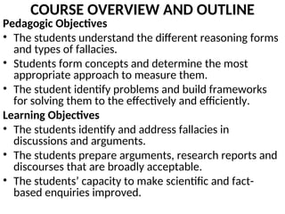 COURSE OVERVIEW AND OUTLINE
Pedagogic Objectives
• The students understand the different reasoning forms
and types of fallacies.
• Students form concepts and determine the most
appropriate approach to measure them.
• The student identify problems and build frameworks
for solving them to the effectively and efficiently.
Learning Objectives
• The students identify and address fallacies in
discussions and arguments.
• The students prepare arguments, research reports and
discourses that are broadly acceptable.
• The students’ capacity to make scientific and fact-
based enquiries improved.
 