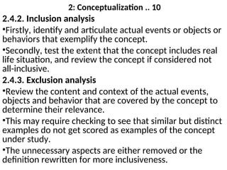 2: Conceptualization .. 10
2.4.2. Inclusion analysis
•Firstly, identify and articulate actual events or objects or
behaviors that exemplify the concept.
•Secondly, test the extent that the concept includes real
life situation, and review the concept if considered not
all-inclusive.
2.4.3. Exclusion analysis
•Review the content and context of the actual events,
objects and behavior that are covered by the concept to
determine their relevance.
•This may require checking to see that similar but distinct
examples do not get scored as examples of the concept
under study.
•The unnecessary aspects are either removed or the
definition rewritten for more inclusiveness.
 