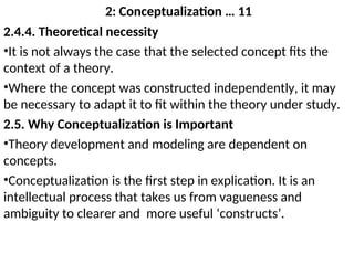 2: Conceptualization … 11
2.4.4. Theoretical necessity
•It is not always the case that the selected concept fits the
context of a theory.
•Where the concept was constructed independently, it may
be necessary to adapt it to fit within the theory under study.
2.5. Why Conceptualization is Important
•Theory development and modeling are dependent on
concepts.
•Conceptualization is the first step in explication. It is an
intellectual process that takes us from vagueness and
ambiguity to clearer and more useful ‘constructs’.
 