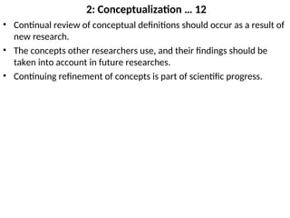 2: Conceptualization … 12
• Continual review of conceptual definitions should occur as a result of
new research.
• The concepts other researchers use, and their findings should be
taken into account in future researches.
• Continuing refinement of concepts is part of scientific progress.
 