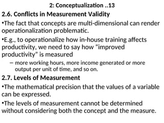 2: Conceptualization ..13
2.6. Conflicts in Measurement Validity
•The fact that concepts are multi-dimensional can render
operationalization problematic.
•E.g., to operationalize how in-house training affects
productivity, we need to say how “improved
productivity” is measured
– more working hours, more income generated or more
output per unit of time, and so on.
2.7. Levels of Measurement
•The mathematical precision that the values of a variable
can be expressed.
•The levels of measurement cannot be determined
without considering both the concept and the measure.
 
